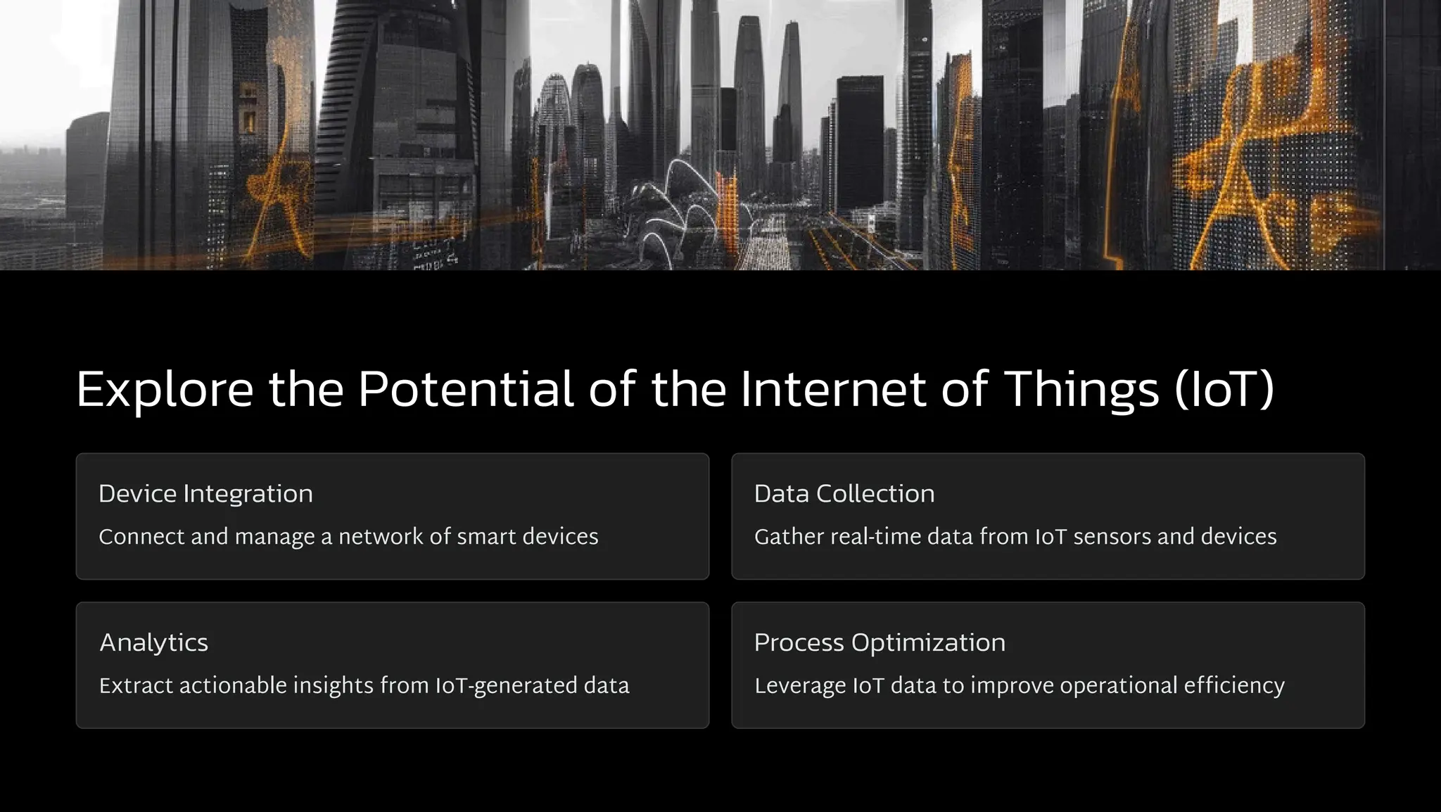 Explore the Potential of the Internet of Things (IoT)
Device Integration
Connect and manage a network of smart devices
Data Collection
Gather real-time data from IoT sensors and devices
Analytics
Extract actionable insights from IoT-generated data
Process Optimization
Leverage IoT data to improve operational efficiency
 