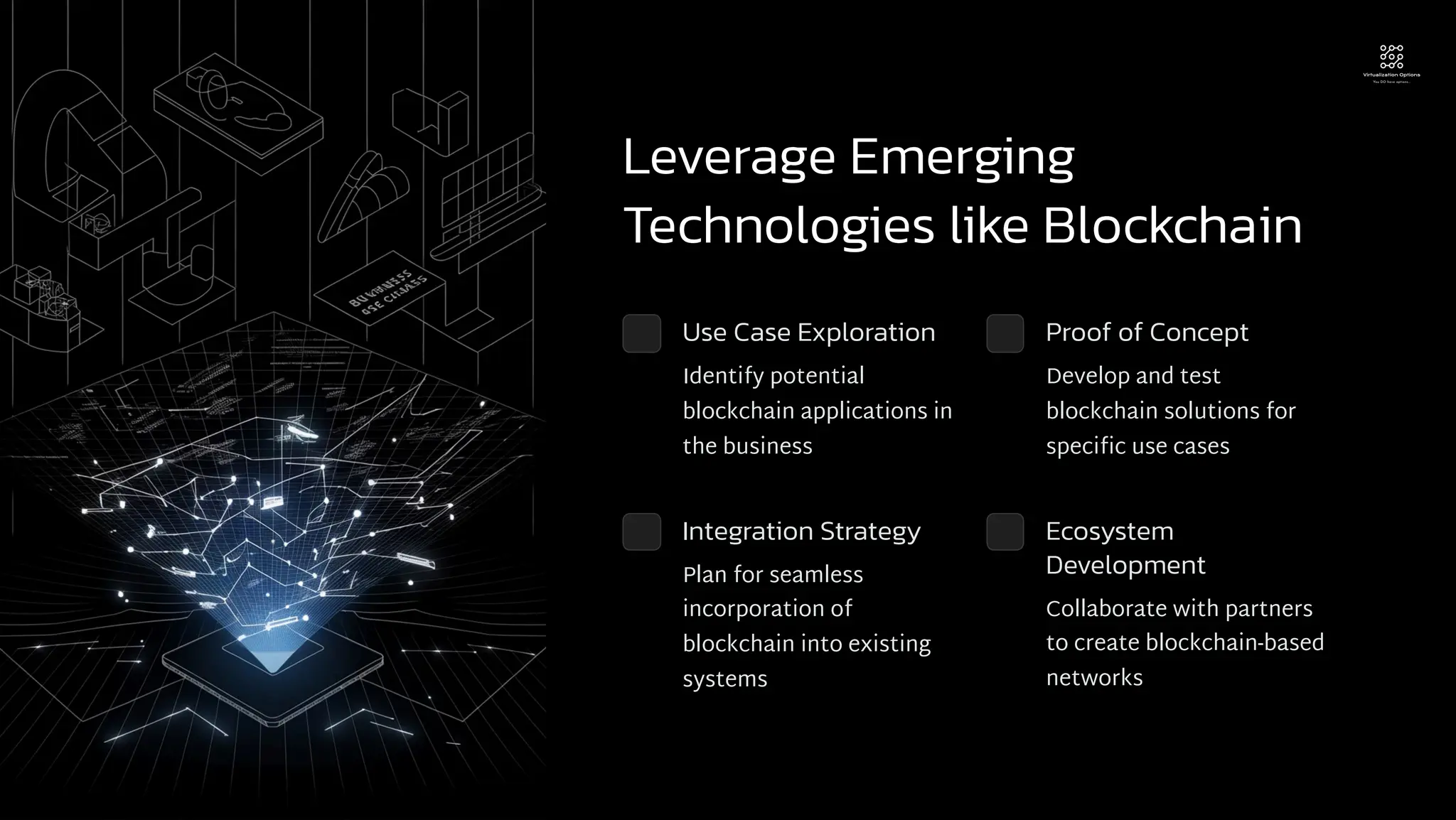 Leverage Emerging
Technologies like Blockchain
Use Case Exploration
Identify potential
blockchain applications in
the business
Proof of Concept
Develop and test
blockchain solutions for
specific use cases
Integration Strategy
Plan for seamless
incorporation of
blockchain into existing
systems
Ecosystem
Development
Collaborate with partners
to create blockchain-based
networks
 