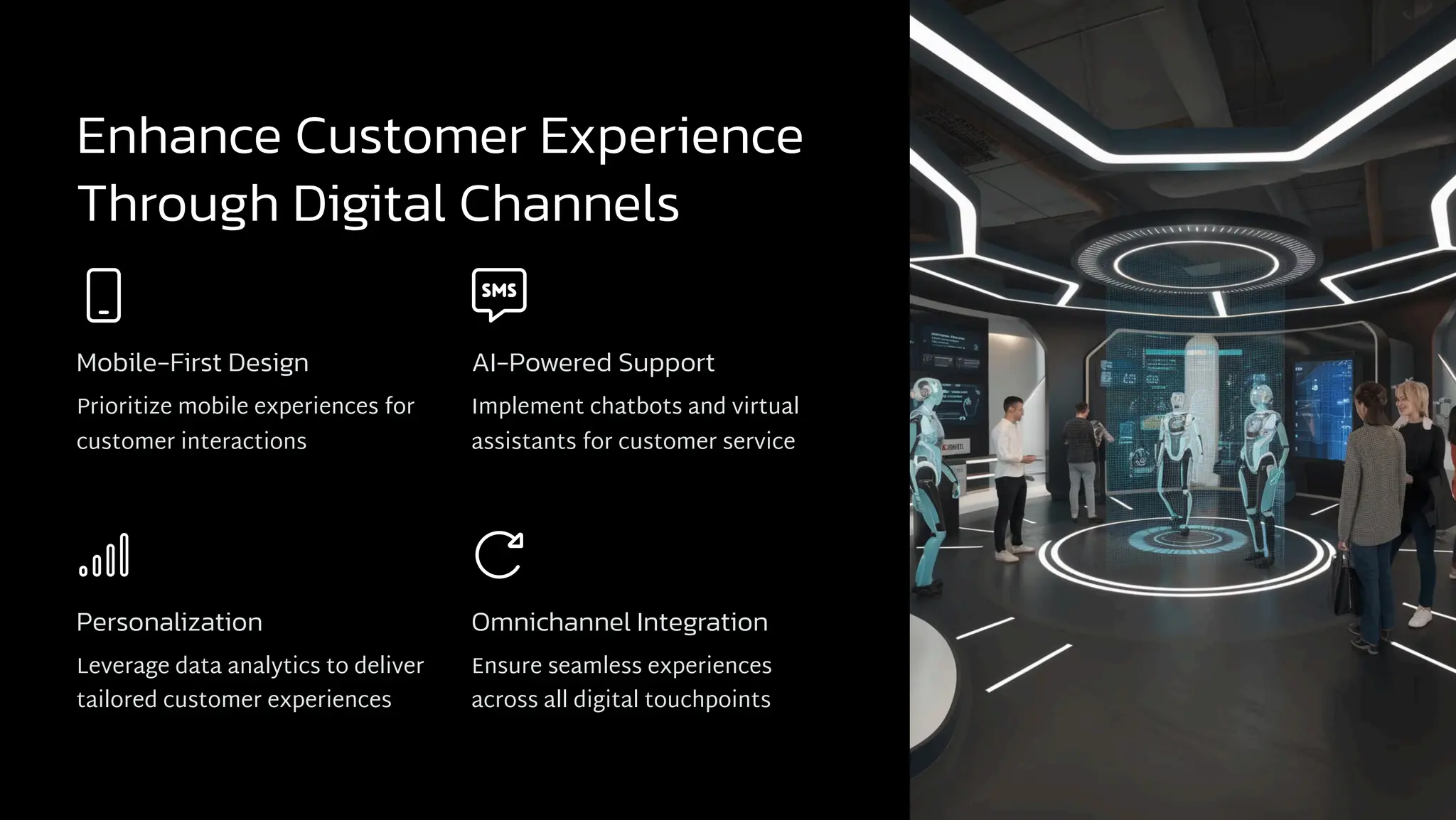 Enhance Customer Experience
Through Digital Channels
Mobile-First Design
Prioritize mobile experiences for
customer interactions
AI-Powered Support
Implement chatbots and virtual
assistants for customer service
Personalization
Leverage data analytics to deliver
tailored customer experiences
Omnichannel Integration
Ensure seamless experiences
across all digital touchpoints
 