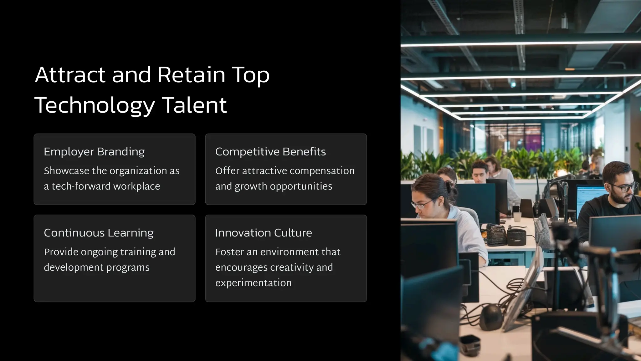 Attract and Retain Top
Technology Talent
Employer Branding
Showcase the organization as
a tech-forward workplace
Competitive Benefits
Offer attractive compensation
and growth opportunities
Continuous Learning
Provide ongoing training and
development programs
Innovation Culture
Foster an environment that
encourages creativity and
experimentation
 