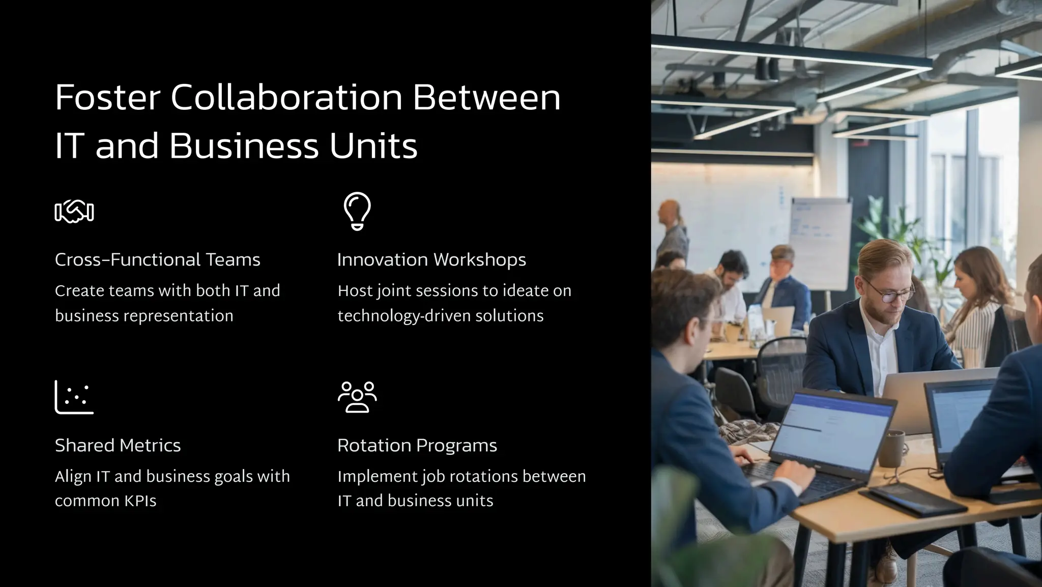 Foster Collaboration Between
IT and Business Units
Cross-Functional Teams
Create teams with both IT and
business representation
Innovation Workshops
Host joint sessions to ideate on
technology-driven solutions
Shared Metrics
Align IT and business goals with
common KPIs
Rotation Programs
Implement job rotations between
IT and business units
 
