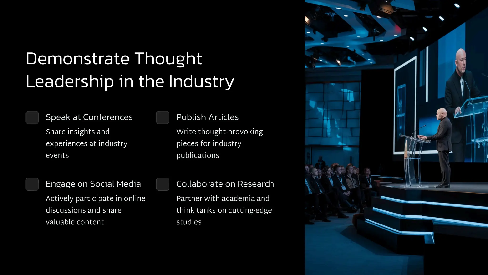 Demonstrate Thought
Leadership in the Industry
Speak at Conferences
Share insights and
experiences at industry
events
Publish Articles
Write thought-provoking
pieces for industry
publications
Engage on Social Media
Actively participate in online
discussions and share
valuable content
Collaborate on Research
Partner with academia and
think tanks on cutting-edge
studies
 