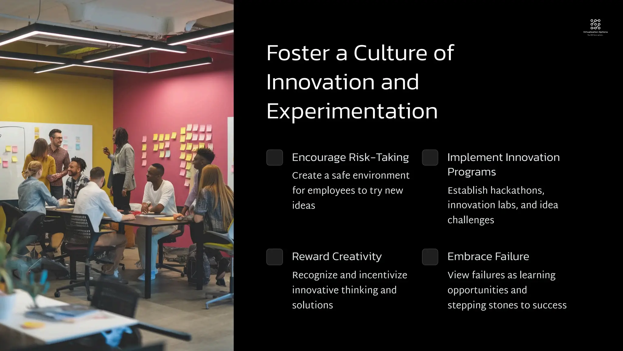 Foster a Culture of
Innovation and
Experimentation
Encourage Risk-Taking
Create a safe environment
for employees to try new
ideas
Implement Innovation
Programs
Establish hackathons,
innovation labs, and idea
challenges
Reward Creativity
Recognize and incentivize
innovative thinking and
solutions
Embrace Failure
View failures as learning
opportunities and
stepping stones to success
 