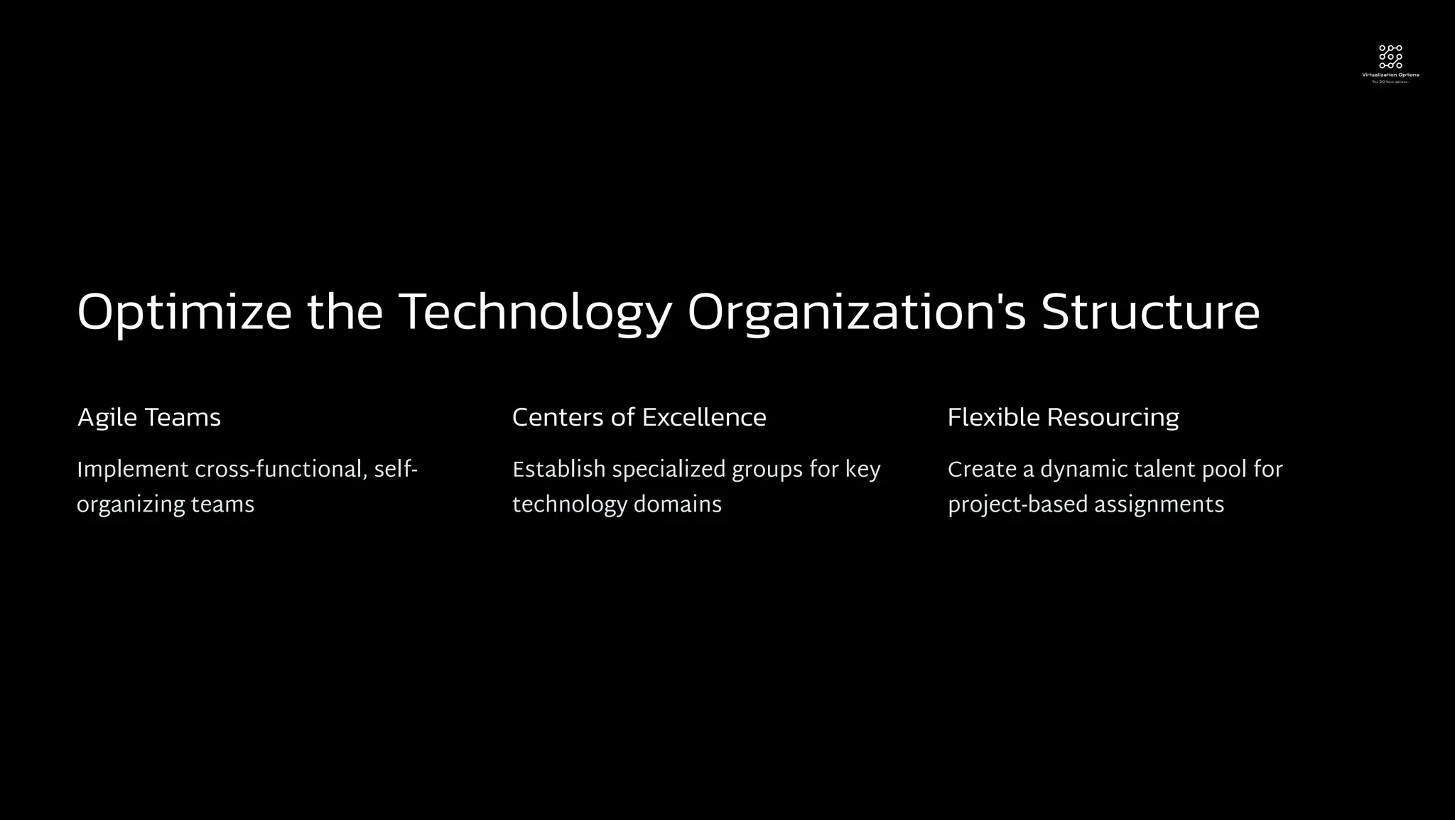 Optimize the Technology Organization's Structure
Agile Teams
Implement cross-functional, self-
organizing teams
Centers of Excellence
Establish specialized groups for key
technology domains
Flexible Resourcing
Create a dynamic talent pool for
project-based assignments
 