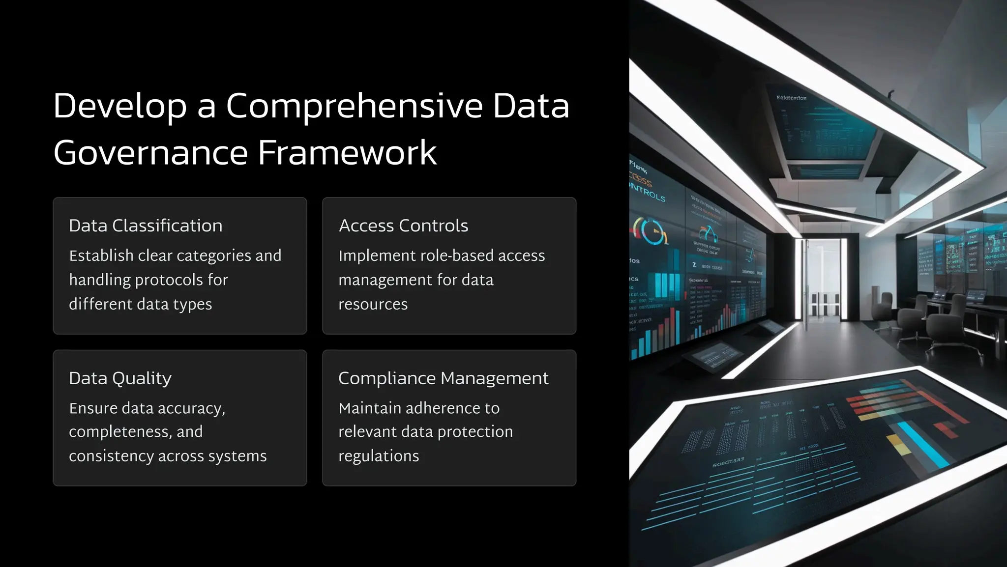Develop a Comprehensive Data
Governance Framework
Data Classification
Establish clear categories and
handling protocols for
different data types
Access Controls
Implement role-based access
management for data
resources
Data Quality
Ensure data accuracy,
completeness, and
consistency across systems
Compliance Management
Maintain adherence to
relevant data protection
regulations
 