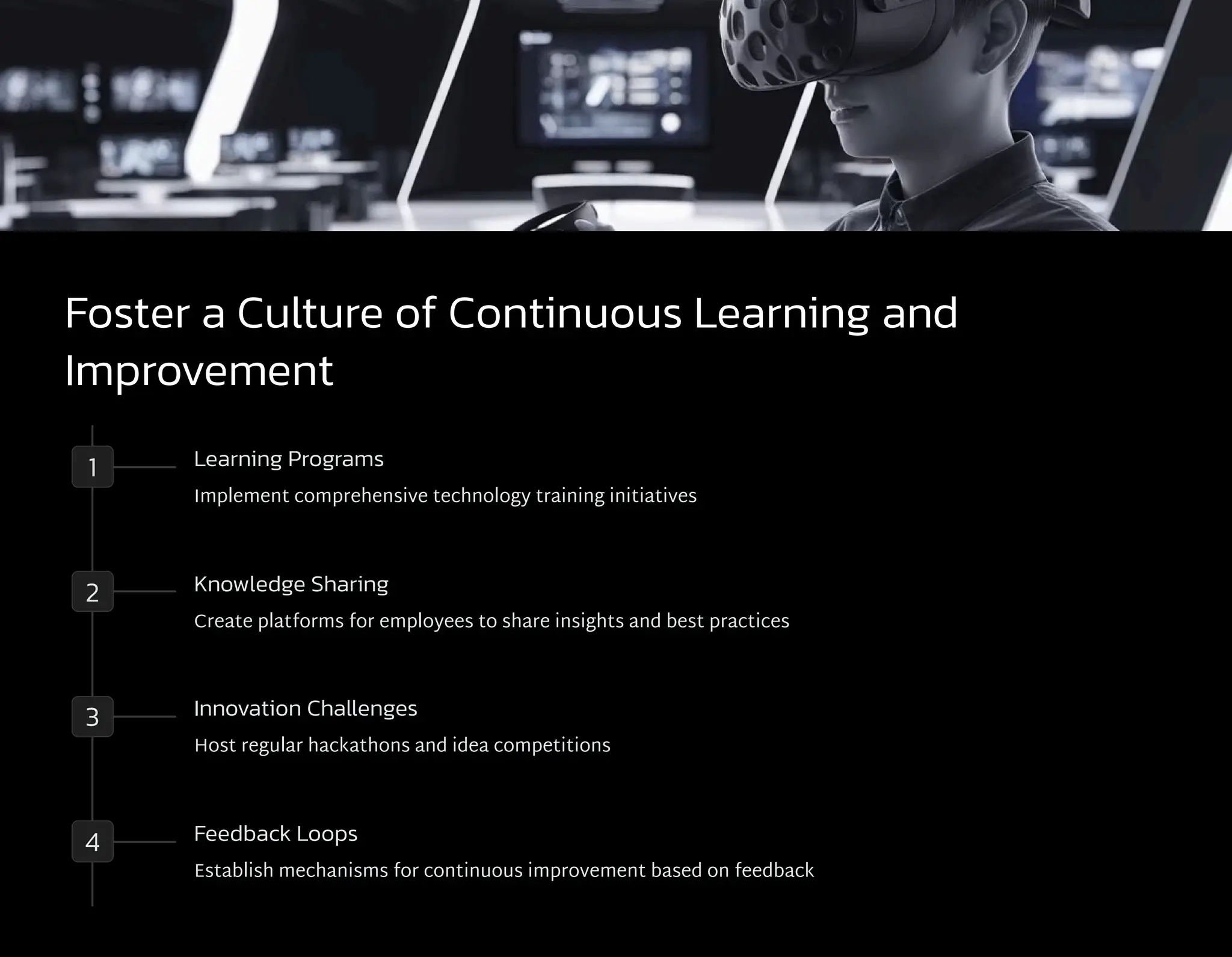 Foster a Culture of Continuous Learning and
Improvement
1 Learning Programs
Implement comprehensive technology training initiatives
2 Knowledge Sharing
Create platforms for employees to share insights and best practices
3 Innovation Challenges
Host regular hackathons and idea competitions
4 Feedback Loops
Establish mechanisms for continuous improvement based on feedback
 