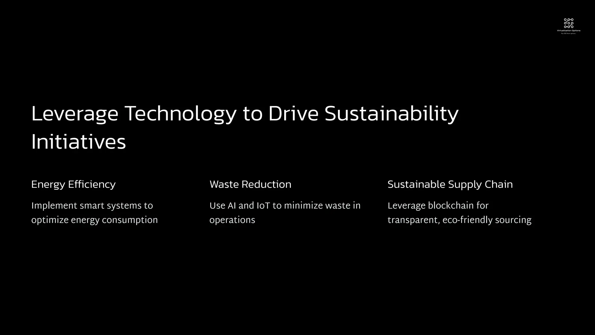 Leverage Technology to Drive Sustainability
Initiatives
Energy Efficiency
Implement smart systems to
optimize energy consumption
Waste Reduction
Use AI and IoT to minimize waste in
operations
Sustainable Supply Chain
Leverage blockchain for
transparent, eco-friendly sourcing
 