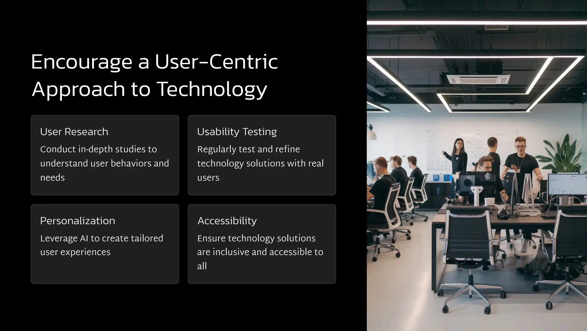 Encourage a User-Centric
Approach to Technology
User Research
Conduct in-depth studies to
understand user behaviors and
needs
Usability Testing
Regularly test and refine
technology solutions with real
users
Personalization
Leverage AI to create tailored
user experiences
Accessibility
Ensure technology solutions
are inclusive and accessible to
all
 