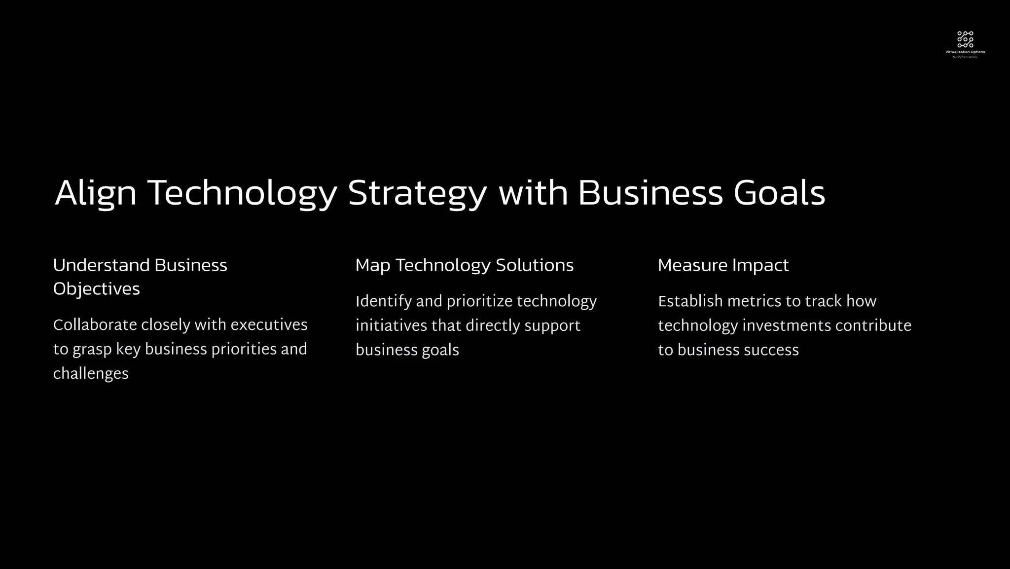 Align Technology Strategy with Business Goals
Understand Business
Objectives
Collaborate closely with executives
to grasp key business priorities and
challenges
Map Technology Solutions
Identify and prioritize technology
initiatives that directly support
business goals
Measure Impact
Establish metrics to track how
technology investments contribute
to business success
 