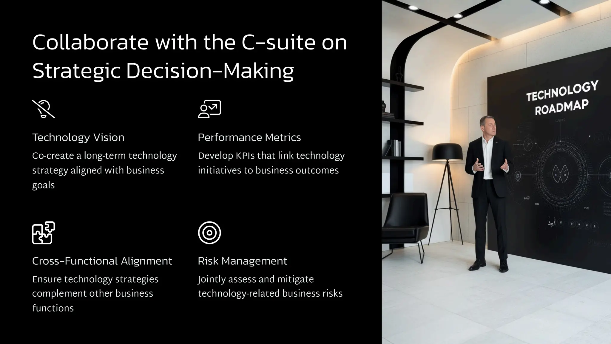 Collaborate with the C-suite on
Strategic Decision-Making
Technology Vision
Co-create a long-term technology
strategy aligned with business
goals
Performance Metrics
Develop KPIs that link technology
initiatives to business outcomes
Cross-Functional Alignment
Ensure technology strategies
complement other business
functions
Risk Management
Jointly assess and mitigate
technology-related business risks
 
