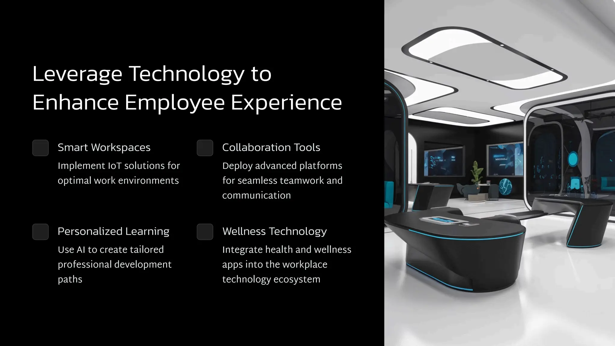 Leverage Technology to
Enhance Employee Experience
Smart Workspaces
Implement IoT solutions for
optimal work environments
Collaboration Tools
Deploy advanced platforms
for seamless teamwork and
communication
Personalized Learning
Use AI to create tailored
professional development
paths
Wellness Technology
Integrate health and wellness
apps into the workplace
technology ecosystem
 