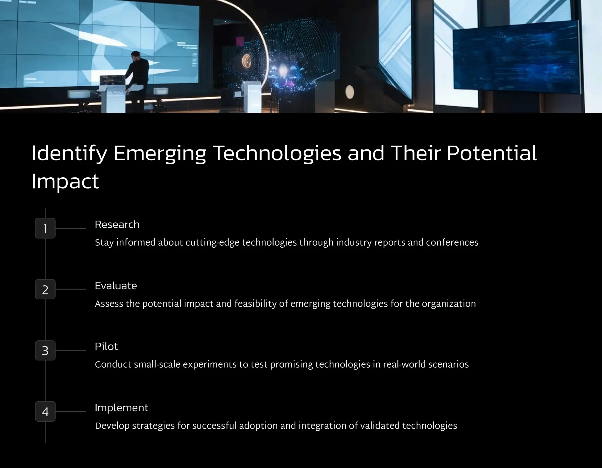 Identify Emerging Technologies and Their Potential
Impact
1 Research
Stay informed about cutting-edge technologies through industry reports and conferences
2 Evaluate
Assess the potential impact and feasibility of emerging technologies for the organization
3 Pilot
Conduct small-scale experiments to test promising technologies in real-world scenarios
4 Implement
Develop strategies for successful adoption and integration of validated technologies
 