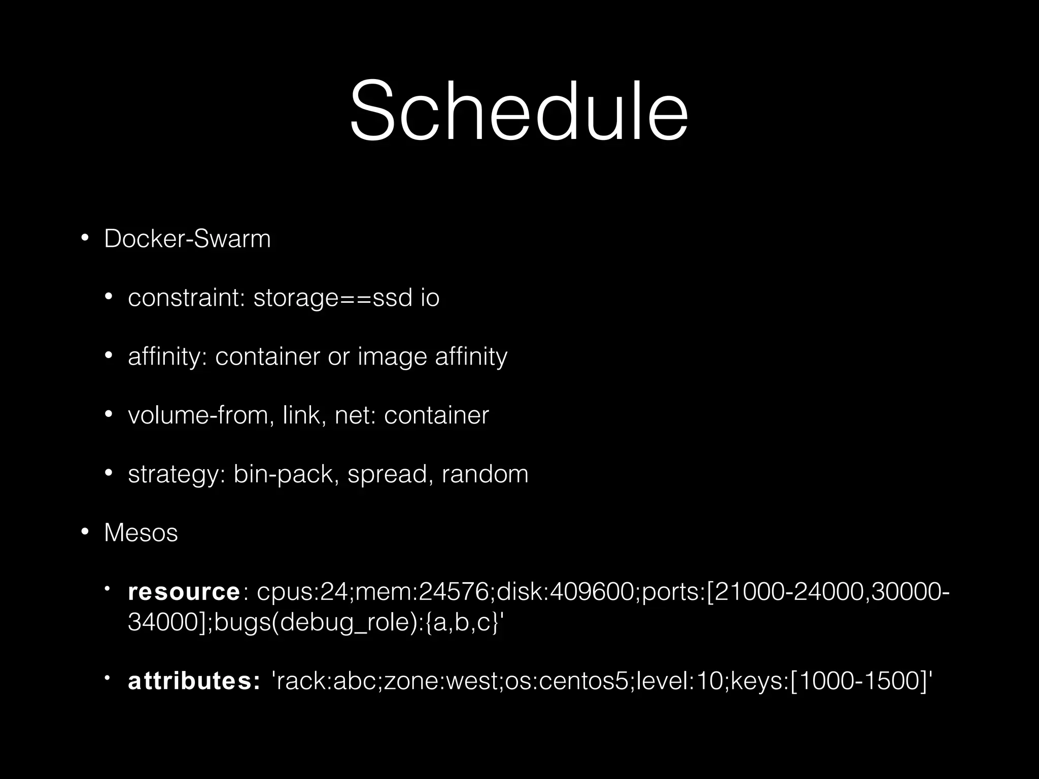 Schedule
• Docker-Swarm
• constraint: storage==ssd io
• affinity: container or image affinity
• volume-from, link, net: container
• strategy: bin-pack, spread, random
• Mesos
• resource: cpus:24;mem:24576;disk:409600;ports:[21000-24000,30000-
34000];bugs(debug_role):{a,b,c}'
• attributes: 'rack:abc;zone:west;os:centos5;level:10;keys:[1000-1500]'
 