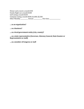 Dinner 
and 
a 
movie 
a 
month 
$30 
Family 
Night 
out 
a 
month 
$100 
Golf 
outing 
a 
month 
$250 
Company 
outing 
a 
month 
$500, 
$1,000, 
$2,500 
Other 
Monthly 
____________ 
Annual 
______________ 
One-­‐time 
__________________ 
… 
as 
an 
organization? 
… 
as 
a 
business? 
… 
as 
a 
local 
government 
entity 
(city, 
county)? 
… 
as 
a 
state 
representative 
(Governor, 
Attorney 
General, 
State 
Senator 
or 
Representative 
or 
staff) 
… 
as 
a 
member 
of 
Congress 
or 
staff 
