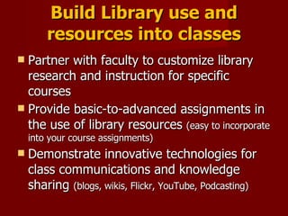 Build Library use and resources into classes Partner with faculty to customize library research and instruction for specific courses Provide basic-to-advanced assignments in the use of library resources  (easy to incorporate into your course assignments) Demonstrate innovative technologies for class communications and knowledge sharing  (blogs, wikis, Flickr, YouTube, Podcasting) 