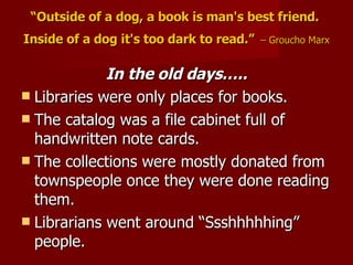 “ Outside of a dog, a book is man's best friend.  Inside of a dog it's too dark to read.”   – Groucho Marx In the old days….. Libraries were only places for books. The catalog was a file cabinet full of handwritten note cards. The collections were mostly donated from townspeople once they were done reading them. Librarians went around “Ssshhhhhing” people. 