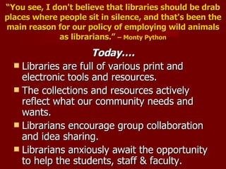 “ You see, I don't believe that libraries should be drab places where people sit in silence, and that's been the main reason for our policy of employing wild animals as librarians.”   – Monty Python Today…. Libraries are full of various print and electronic tools and resources. The collections and resources actively reflect what our community needs and wants. Librarians encourage group collaboration and idea sharing. Librarians anxiously await the opportunity to help the students, staff & faculty. 