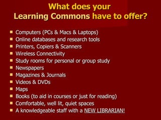 What does your  Learning Commons  have to offer? Computers (PCs & Macs & Laptops) Online databases and research tools Printers, Copiers & Scanners Wireless Connectivity Study rooms for personal or group study Newspapers Magazines & Journals Videos & DVDs Maps Books (to aid in courses or just for reading) Comfortable, well lit, quiet spaces A knowledgeable staff with a  NEW LIBRARIAN! 