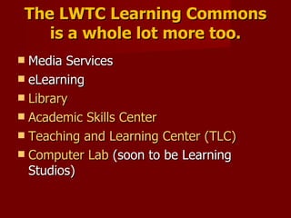 The LWTC Learning Commons is a whole lot more too. Media Services eLearning Library Academic Skills Center Teaching and Learning Center (TLC) Computer Lab  (soon to be Learning Studios) 