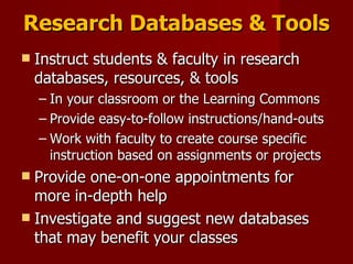 Research Databases & Tools Instruct students & faculty in research databases, resources, & tools In your classroom or the Learning Commons Provide easy-to-follow instructions/hand-outs Work with faculty to create course specific instruction based on assignments or projects Provide one-on-one appointments for more in-depth help Investigate and suggest new databases that may benefit your classes 