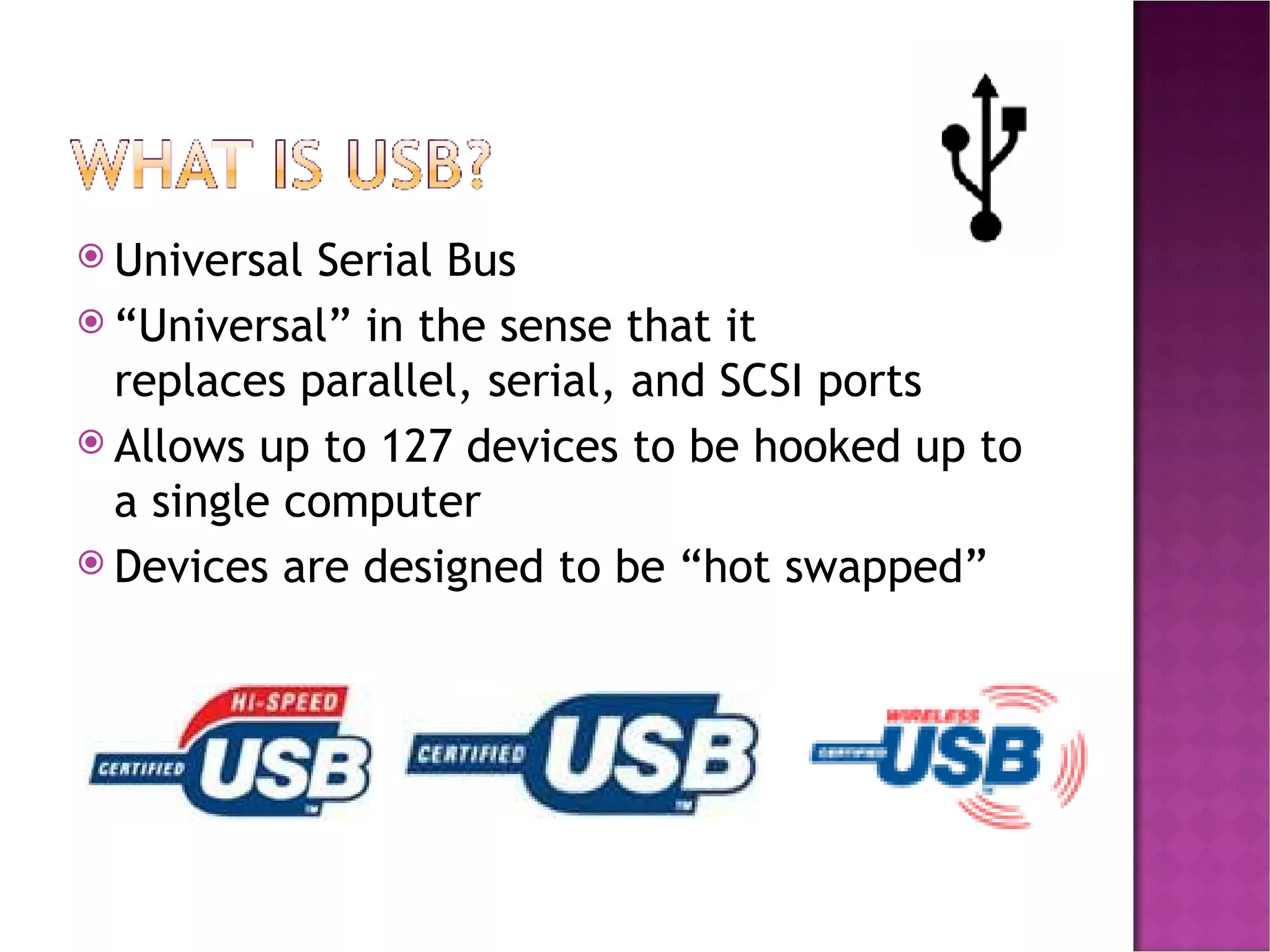 Universal Serial Bus “ Universal” in the sense that it replaces parallel, serial, and SCSI ports Allows up to 127 devices to be hooked up to a single computer Devices are designed to be “hot swapped” 