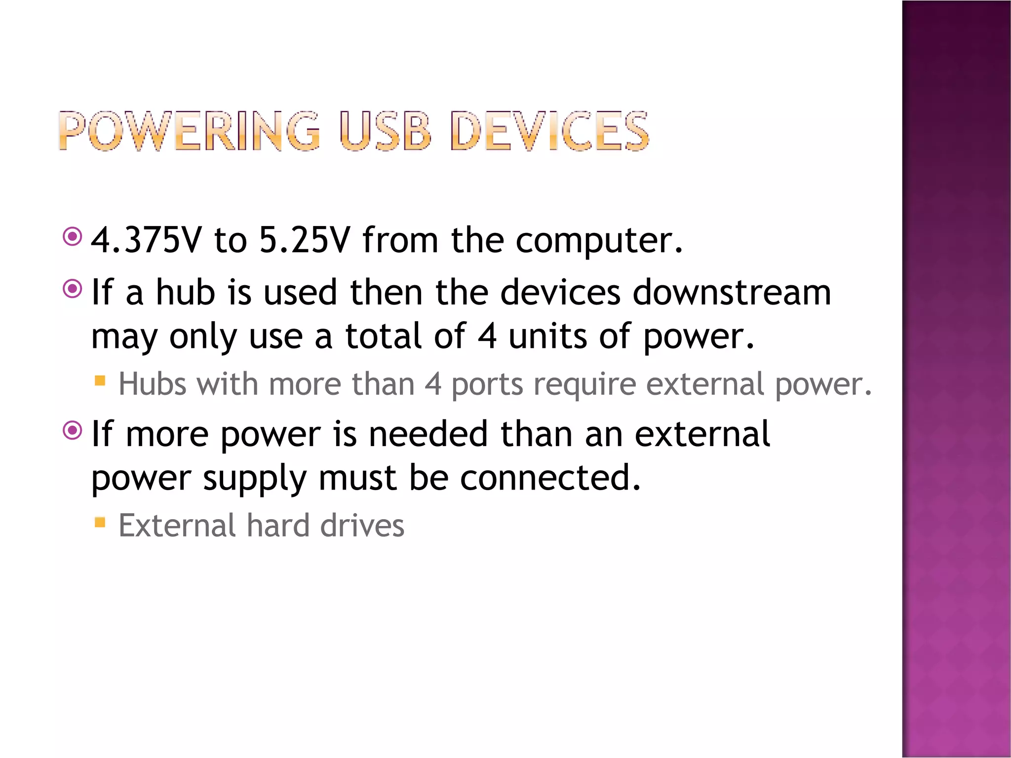 4.375V to 5.25V from the computer. If a hub is used then the devices downstream may only use a total of 4 units of power. Hubs with more than 4 ports require external power. If more power is needed than an external power supply must be connected. External hard drives 