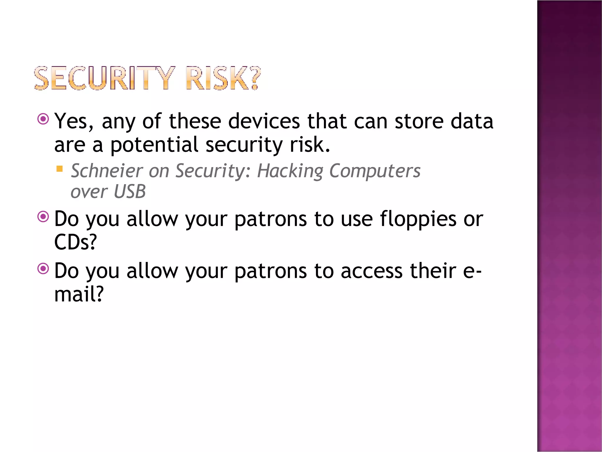 Yes, any of these devices that can store data are a potential security risk. Schneier on Security: Hacking Computers over USB Do you allow your patrons to use floppies or CDs? Do you allow your patrons to access their e-mail? 