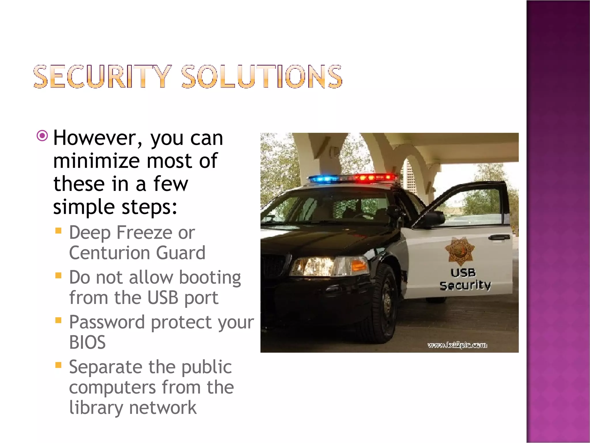 However, you can minimize most of these in a few simple steps: Deep Freeze or Centurion Guard Do not allow booting from the USB port Password protect your BIOS Separate the public computers from the library network 