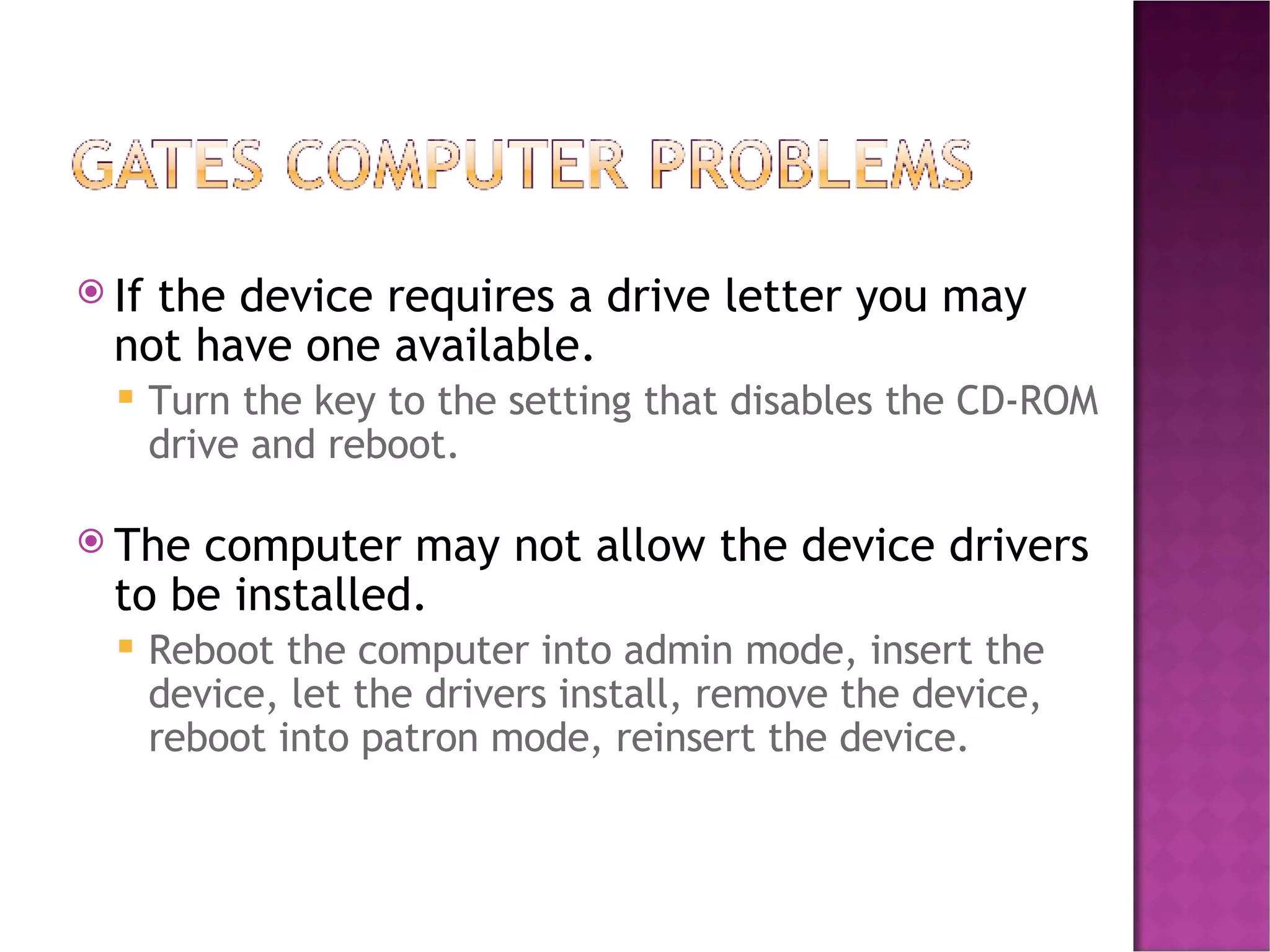 If the device requires a drive letter you may not have one available. Turn the key to the setting that disables the CD-ROM drive and reboot. The computer may not allow the device drivers to be installed. Reboot the computer into admin mode, insert the device, let the drivers install, remove the device, reboot into patron mode, reinsert the device. 