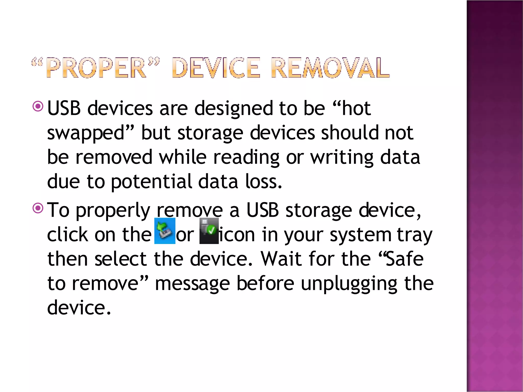USB devices are designed to be “hot swapped” but storage devices should not be removed while reading or writing data due to potential data loss. To properly remove a USB storage device, click on the  or  icon in your system tray then select the device. Wait for the “Safe to remove” message before unplugging the device. 
