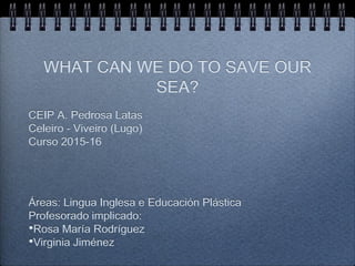 WHAT CAN WE DO TO SAVE OUR
SEA?
CEIP A. Pedrosa Latas
Celeiro - Viveiro (Lugo)
Curso 2015-16
Áreas: Lingua Inglesa e Educación Plástica
Profesorado implicado:
•Rosa María Rodríguez
•Virginia Jiménez
 