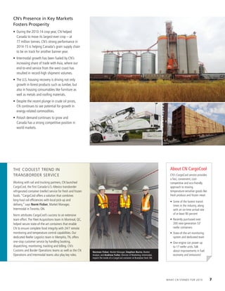 CN’s Presence in Key Markets
Fosters Prosperity
•	 During the 2013-14 crop year, CN helped
Canada to move its largest-ever crop – at
77 million tonnes. CN’s strong performance in
2014-15 is helping Canada’s grain supply chain
to be on track for another banner year.
•	 Intermodal growth has been fueled by CN’s
increasing share of trade with Asia, where our
end-to-end service from the west coast has
resulted in record-high shipment volumes.
•	 The U.S. housing recovery is driving not only
growth in forest products such as lumber, but
also in housing consumables like furniture as
well as metals and roofing materials.
•	 Despite the recent plunge in crude oil prices,
CN continues to see potential for growth in
energy-related commodities.
•	 Potash demand continues to grow and
Canada has a strong competitive position in
world markets.
The Coolest Trend in
Transborder Service
Working with rail and trucking partners, CN launched
CargoCool, the first Canada-U.S.-Mexico transborder
refrigerated container (reefer) service for fresh and frozen
foods. “CargoCool offers a solution that combines
long-haul rail efficiencies with local pick-up and
delivery,” says Norm Ficker, Market Manager,
Intermodal in Toronto, ON.
Norm attributes CargoCool’s success to an extensive
team effort.The Fleet Acquisitions team in Montreal, QC,
helped secure state-of-the-art containers that enable
CN to ensure complete food integrity with 24/7 remote
monitoring and temperature control capabilities. Our
dedicated Reefer Logistics team in Memphis,TN, offers
one-stop customer service by handling booking,
dispatching, monitoring, tracking and billing. CN’s
Customs and Border Operations teams as well as the CN
Operations and Intermodal teams also play key roles.
Norman Ficker, Market Manager, Stephen Burns, Market
Analyst, and Andrew Fuller, Director of Marketing, Intermodal,
inspect the inside of a CargoCool container at Brampton Yard, ON.
About CN CargoCool
CN’s CargoCool service provides
a fast, convenient, cost-
competitive and eco-friendly
approach to moving
temperature-sensitive goods like
fresh produce and frozen meat:
•	 Some of the fastest transit
times in the industry, along
with an on-time arrival rate
of at least 90 percent
•	 Recently purchased over
200 next-generation 53’
reefer containers
•	 State-of-the-art monitoring
system and dedicated team
•	 One engine can power up
to 17 reefer units.Talk
about improvements in fuel
economy and emissions!
What CN Stands For 2015	 7
 