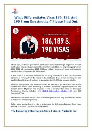 What Differentiates Visas 186, 189, And
190 From One Another? Please Find Out.
These days, Australian job market needs more competent foreign employees. Recent
notification from the Department of Home Affairs stated that the migration program for
2020-2021 will continue into 2021-2022 and will give better work opportunities to the
candidates applying under the skill stream.
It has come as a welcome development for many individuals at this time when the
economy is reviving from the stroke of the pandemic. If you are an aspirant, you can
avail the benefits to work and stay in Australia with 160,000 visa spaces available.
However, the question that most individuals are looking to get an answer to is which
are the main skilled visas. A majority of aspirants prefer the Employer-Sponsored and
General Skilled Migration visa programs. Some of the important ones are Employer
Nomination Scheme Subclass 186, Skilled Independent subclass 189, and 190
Nominated Visa.
At the same time, the different General Skilled Migration visas help an individual secure
a Permanent Residency pathway.
Before going any further, it is vital to understand the differences between these visas,
validity, processing time, and eligibility criteria.
The Following Differences in Skilled Visas in Australia are:
 