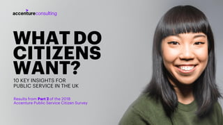 WHATDO
CITIZENS
WANT?10 KEY INSIGHTS FOR
PUBLIC SERVICE IN THE UK
Results from Part 2 of the 2018
Accenture Public Service Citizen Survey
 