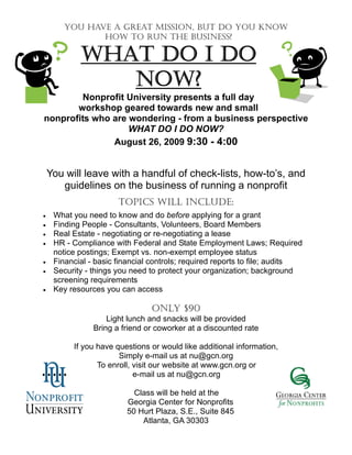 YOU HAVE A GREAT MISSION, BUT DO YOU KNOW
              HOW TO RUN THE BUSINESS?

            WHAT DO I DO
               NOW?
        Nonprofit University presents a full day
       workshop geared towards new and small
nonprofits who are wondering - from a business perspective
                   WHAT DO I DO NOW?
               August 26, 2009 9:30 - 4:00


 You will leave with a handful of check-lists, how-to’s, and
    guidelines on the business of running a nonprofit
                       TOPICS WILL INCLUDE:
   What you need to know and do before applying for a grant
   Finding People - Consultants, Volunteers, Board Members
   Real Estate - negotiating or re-negotiating a lease
   HR - Compliance with Federal and State Employment Laws; Required
     notice postings; Exempt vs. non-exempt employee status
   Financial - basic financial controls; required reports to file; audits
   Security - things you need to protect your organization; background
     screening requirements
   Key resources you can access

                                ONLY $90
                    Light lunch and snacks will be provided
                Bring a friend or coworker at a discounted rate

          If you have questions or would like additional information,
                       Simply e-mail us at nu@gcn.org
                 To enroll, visit our website at www.gcn.org or
                            e-mail us at nu@gcn.org

                           Class will be held at the
                         Georgia Center for Nonprofits
                         50 Hurt Plaza, S.E., Suite 845
                             Atlanta, GA 30303
 