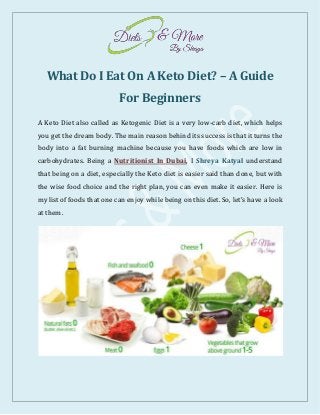 What Do I Eat On A Keto Diet? – A Guide
For Beginners
A Keto Diet also called as Ketogenic Diet is a very low-carb diet, which helps
you get the dream body. The main reason behind its success is that it turns the
body into a fat burning machine because you have foods which are low in
carbohydrates. Being a Nutritionist In Dubai, I Shreya Katyal understand
that being on a diet, especially the Keto diet is easier said than done, but with
the wise food choice and the right plan, you can even make it easier. Here is
my list of foods that one can enjoy while being on this diet. So, let’s have a look
at them.
 