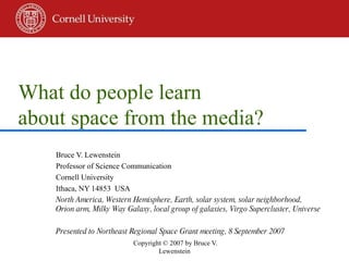 What do people learn  about space from the media? Bruce V. Lewenstein Professor of Science Communication Cornell University Ithaca, NY 14853  USA North America, Western Hemisphere, Earth, solar system, solar neighborhood, Orion arm, Milky Way Galaxy, local group of galaxies, Virgo Supercluster, Universe Presented to Northeast Regional Space Grant meeting, 8 September 2007 