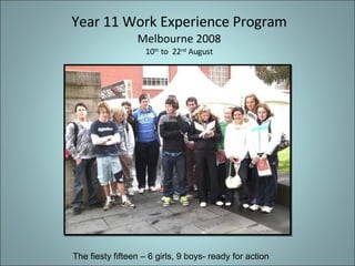 Year 11 Work Experience Program Melbourne 2008 10 th  to  22 nd  August The fiesty fifteen – 6 girls, 9 boys- ready for action 