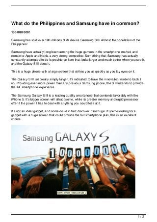 What do the Philippines and Samsung have in common?
100 000 000!

Samsung has sold over 100 millions of its device Samsung SIII. Almost the population of the
Philippines!

Samsung have actually long been among the huge gamers in the smartphone market, and
remain to Apple and Nokia a very strong competitor. Something that Samsung has actually
constantly attempted to do is provide an item that looks larger and much better when you see it,
and the Galaxy S III does it.

This is a huge phone with a large screen that strikes you as quickly as you lay eyes on it.

The Galaxy S III isn’t really simply larger, it’s indicated to have the innovation inside to back it
up. Providing even more power than any previous Samsung phone, the S III intends to provide
the full smartphone experience.

The Samsung Galaxy S III is a leading quality smartphone that contends favorably with the
iPhone 5. It’s bigger screen will attract some, while its greater memory and rapid processor
offer it the power it has to deal with anything you could toss at it.

It’s not an ideal gadget, and some could in fact discover it too huge. If you’re looking for a
gadget with a huge screen that could provide the full smartphone plan, this is an excellent
choice.




                                                                                                 1/2
 