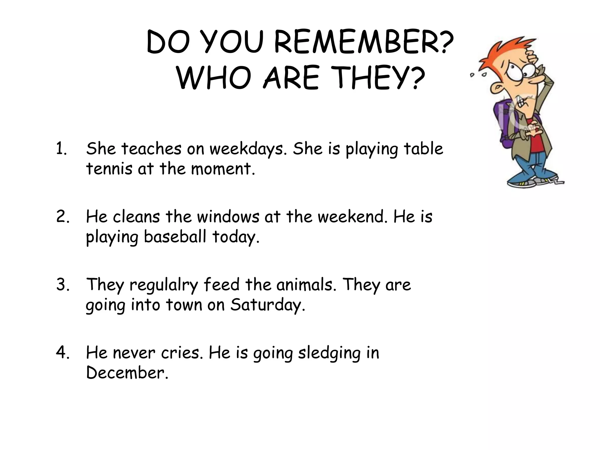 DO YOU REMEMBER?
WHO ARE THEY?
1. She teaches on weekdays. She is playing table
tennis at the moment.
2. He cleans the windows at the weekend. He is
playing baseball today.
3. They regulalry feed the animals. They are
going into town on Saturday.
4. He never cries. He is going sledging in
December.
 