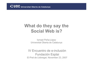 What do they say the
  Social Web is?
          Ismael Peña-López
    Universitat Oberta de Catalunya


  IV Encuentro de e-inclusión
       Fundación Esplai
 El Prat de Llobregat, November 23, 2007