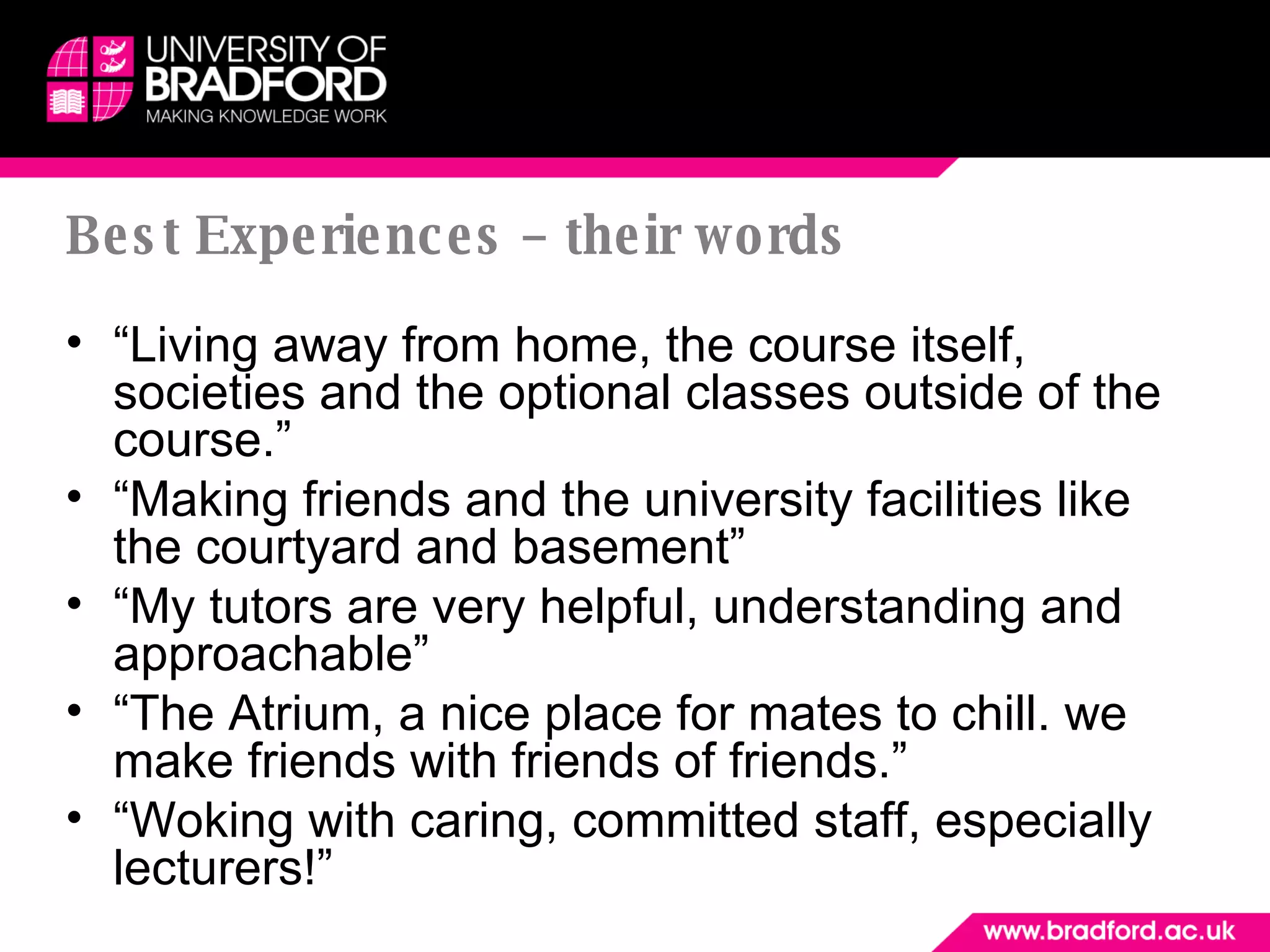 Best Experiences – their words “ Living away from home, the course itself, societies and the optional classes outside of the course.” “ Making friends and the university facilities like the courtyard and basement” “ My tutors are very helpful, understanding and approachable” “ The Atrium, a nice place for mates to chill. we make friends with friends of friends.” “ Woking with caring, committed staff, especially lecturers!”  