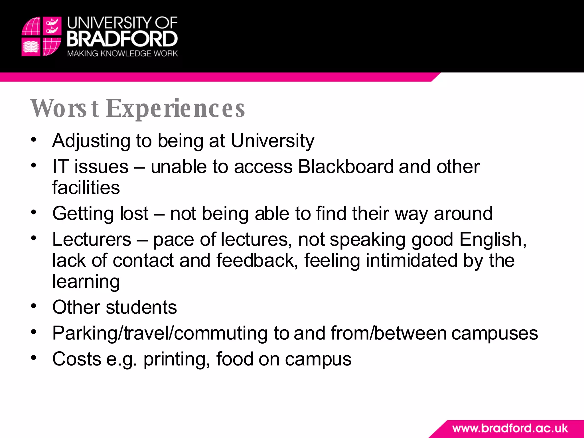 Worst Experiences Adjusting to being at University IT issues – unable to access Blackboard and other facilities Getting lost – not being able to find their way around Lecturers – pace of lectures, not speaking good English, lack of contact and feedback, feeling intimidated by the learning Other students Parking/travel/commuting to and from/between campuses Costs e.g. printing, food on campus 