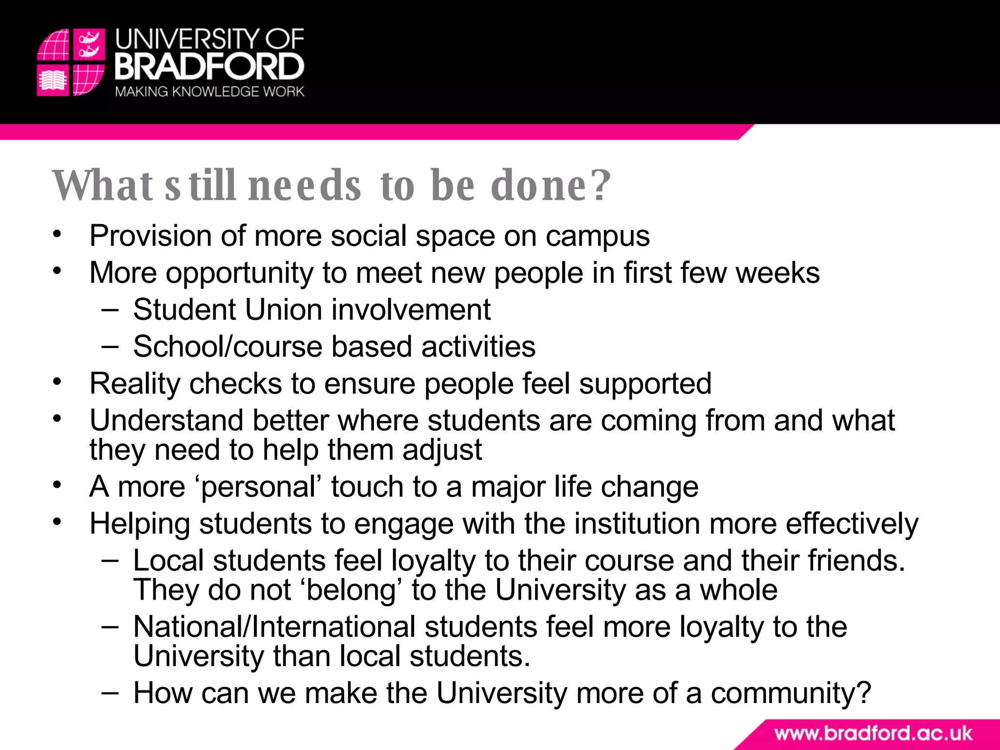 What still needs to be done? Provision of more social space on campus More opportunity to meet new people in first few weeks Student Union involvement School/course based activities Reality checks to ensure people feel supported Understand better where students are coming from and what they need to help them adjust A more ‘personal’ touch to a major life change Helping students to engage with the institution more effectively Local students feel loyalty to their course and their friends. They do not ‘belong’ to the University as a whole National/International students feel more loyalty to the University than local students. How can we make the University more of a community? 