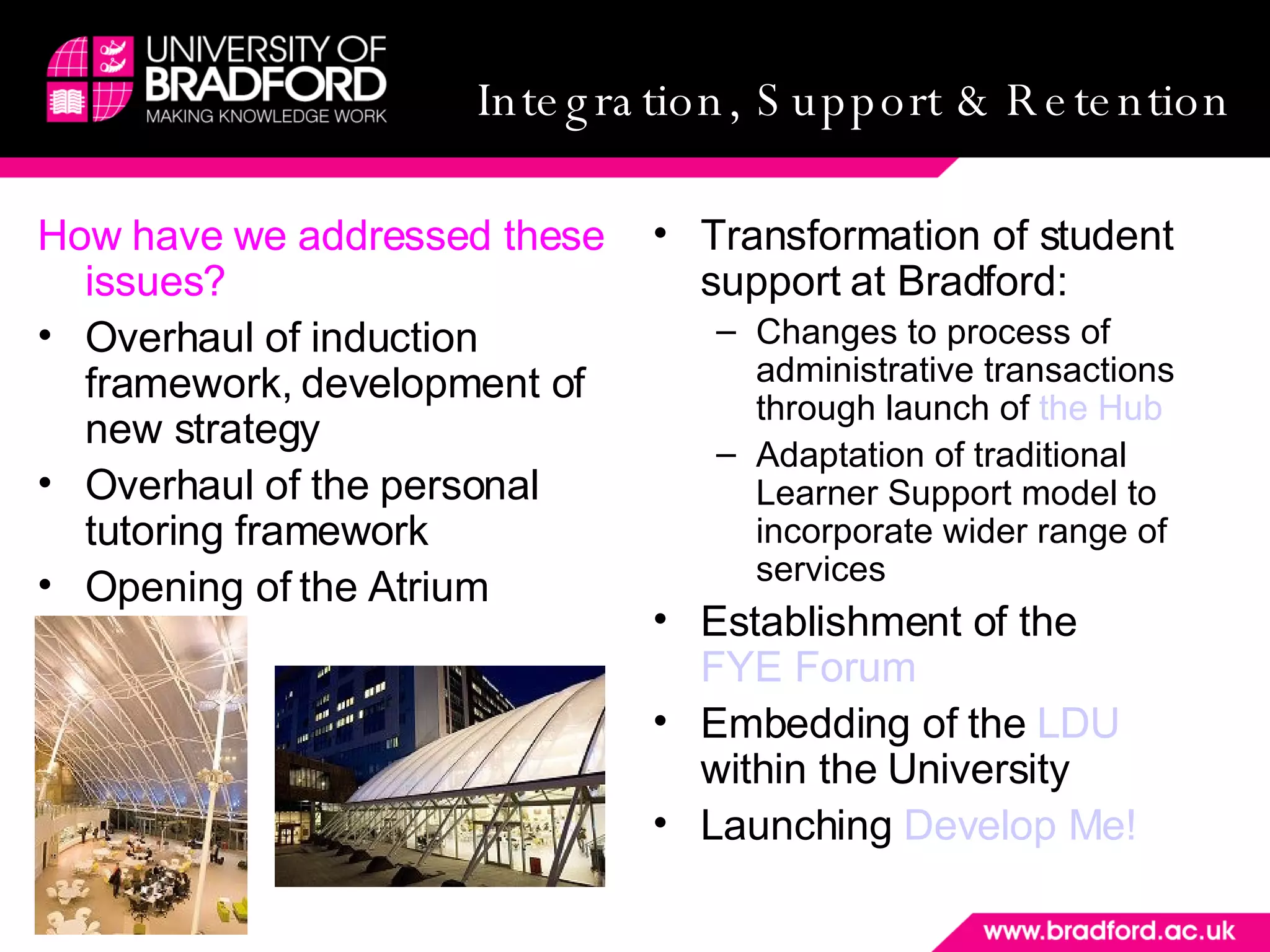 Integration, Support and Retention How have we addressed these issues? Overhaul of induction framework, development of new strategy Overhaul of the personal tutoring framework Opening of the Atrium Transformation of student support at Bradford: Changes to process of administrative transactions through launch of  the Hub Adaptation of traditional Learner Support model to incorporate wider range of services Establishment of the  FYE Forum Embedding of the  LDU  within the University  Launching  Develop Me! Integration, Support & Retention 