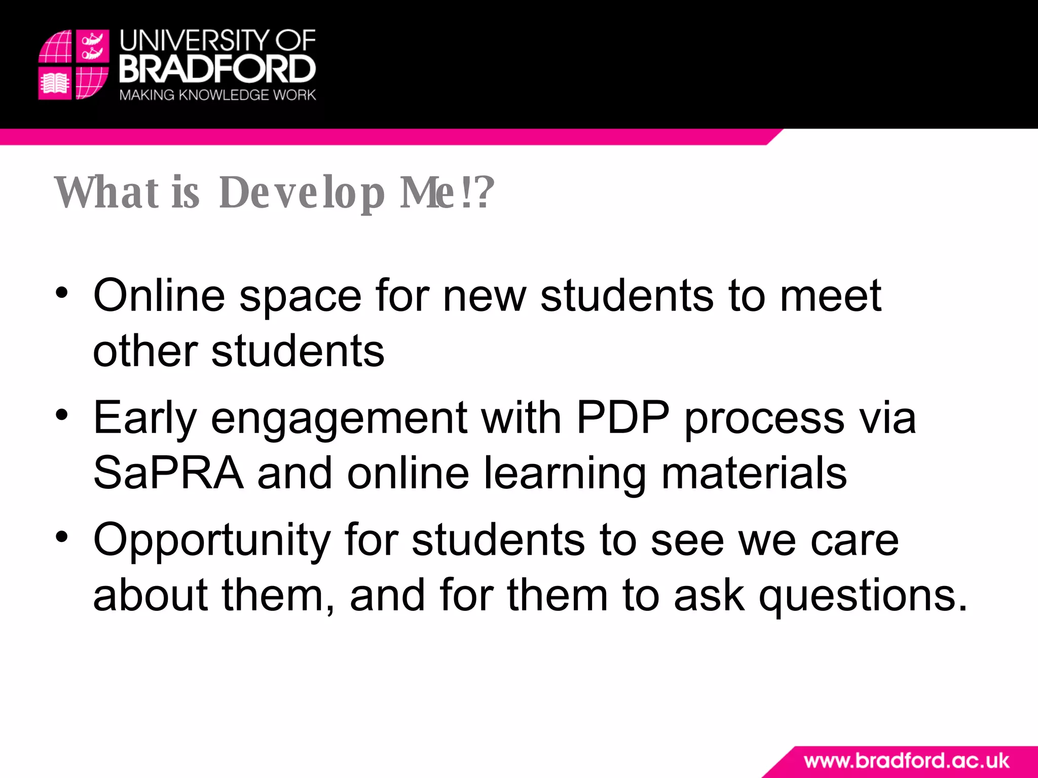 What is Develop Me!? Online space for new students to meet other students Early engagement with PDP process via SaPRA and online learning materials Opportunity for students to see we care about them, and for them to ask questions. 