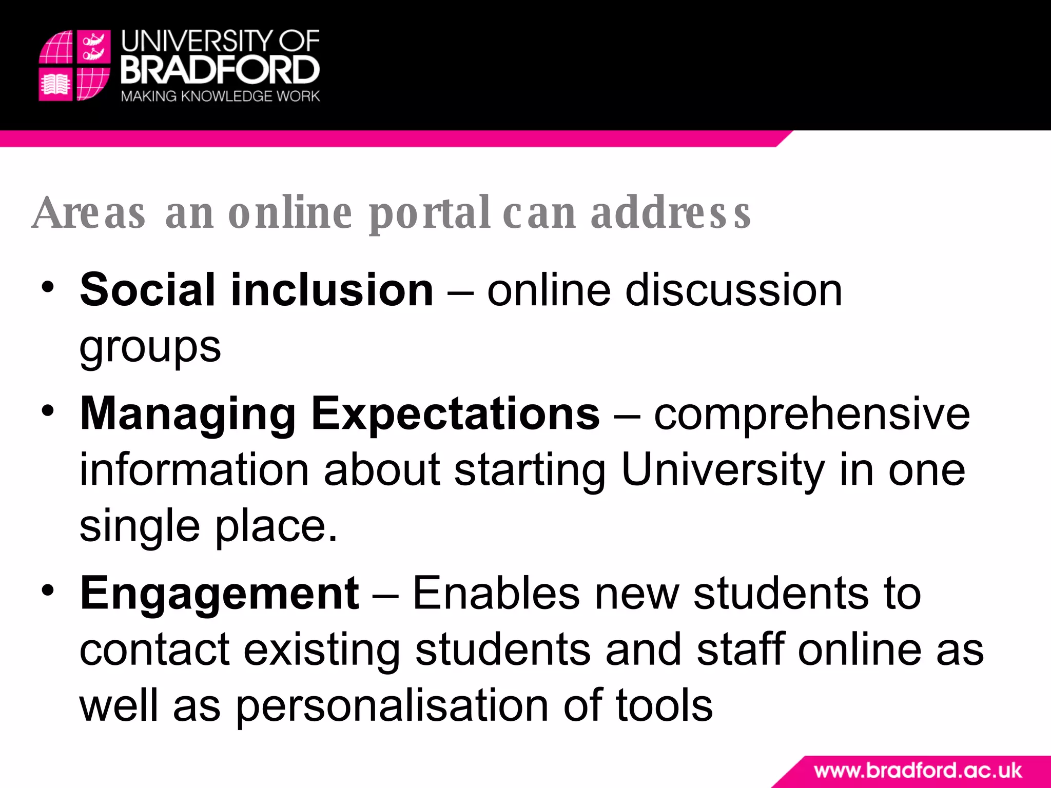 Areas an online portal can address Social inclusion  – online discussion groups Managing Expectations  – comprehensive information about starting University in one single place. Engagement  – Enables new students to contact existing students and staff online as well as personalisation of tools 