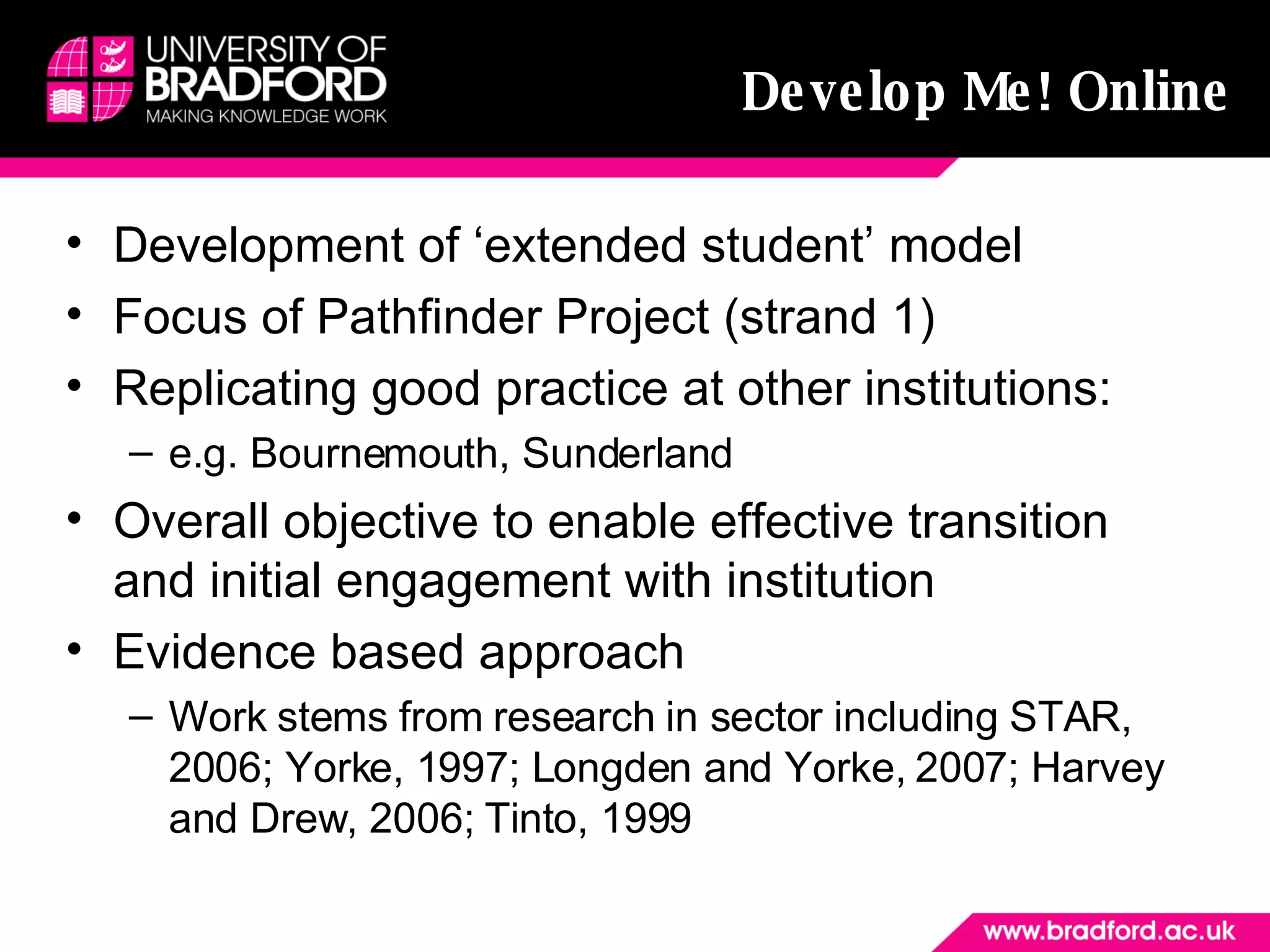 Develop Me! Online Development of ‘extended student’ model Focus of Pathfinder Project (strand 1) Replicating good practice at other institutions: e.g. Bournemouth, Sunderland Overall objective to enable effective transition and initial engagement with institution  Evidence based approach  Work stems from research in sector including STAR, 2006; Yorke, 1997; Longden and Yorke, 2007; Harvey and Drew, 2006; Tinto, 1999 