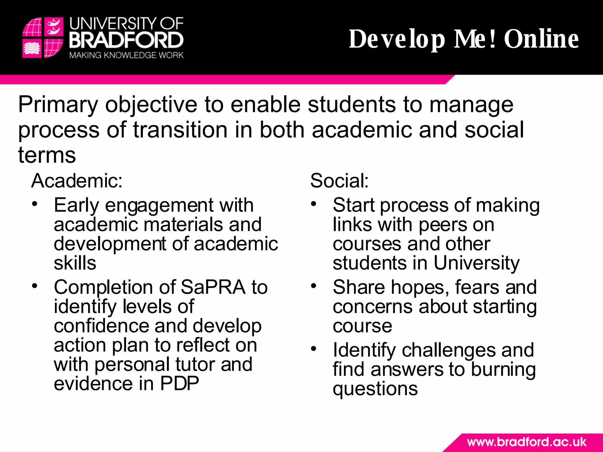 Develop Me! Online Academic:  Early engagement with academic materials and development of academic skills Completion of SaPRA to identify levels of confidence and develop action plan to reflect on with personal tutor and evidence in PDP Social: Start process of making links with peers on courses and other students in University Share hopes, fears and concerns about starting course Identify challenges and find answers to burning questions Primary objective to enable students to manage process of transition in both academic and social terms 