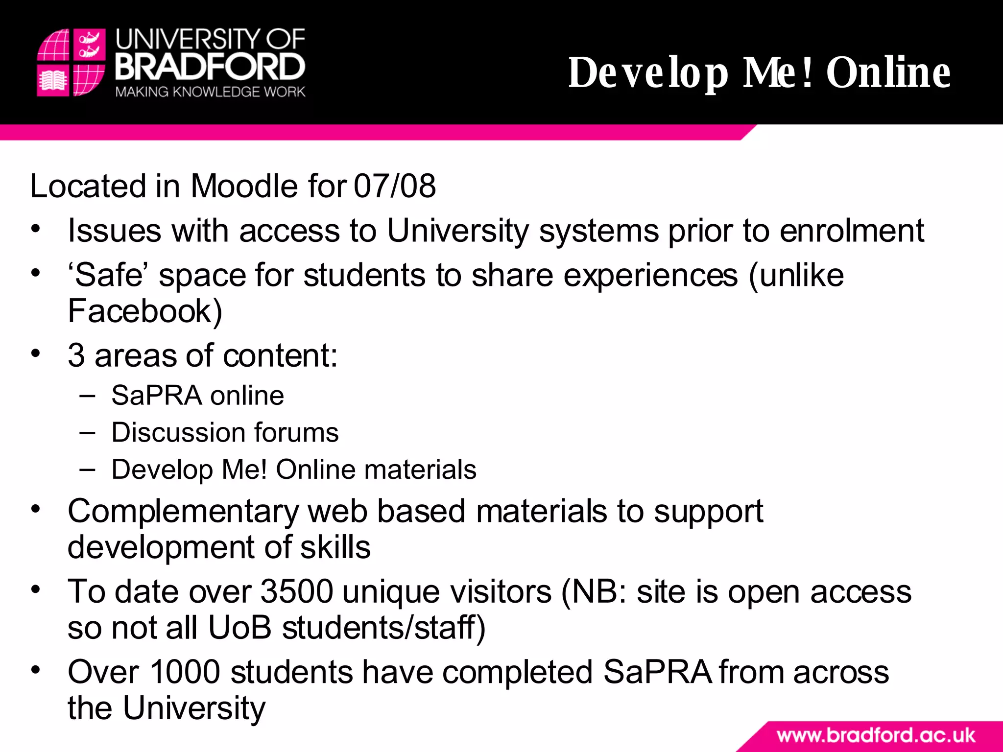 Develop Me! Online   Located in Moodle for 07/08  Issues with access to University systems prior to enrolment  ‘ Safe’ space for students to share experiences (unlike Facebook) 3 areas of content: SaPRA online Discussion forums Develop Me! Online materials Complementary web based materials to support development of skills To date over 3500 unique visitors (NB: site is open access so not all UoB students/staff) Over 1000 students have completed SaPRA from across the University  